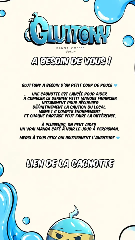 Affiche du Gluttony, manga coffee. Titre : « A besoin de vous ! ». Texte : Gluttony a besoin d'un petit coup de pouce. Une cagnotte est lancée pour aider à combler le dernier petit manque financier, notamment pour sécuriser définitivement la caution du local. Même 1 € compte énormément et chaque partage peut faire la différence. À plusieurs, on peut aider un vrai manga café à voir le jour à Perpignan. Merci à tous ceux qui soutiennent l'aventure. En bas, « Lien de la cagnotte » et la mascotte, une goutte bleue avec un bandeau de ninja. Décor de grosses gouttes bleues brillantes sur fond crème.